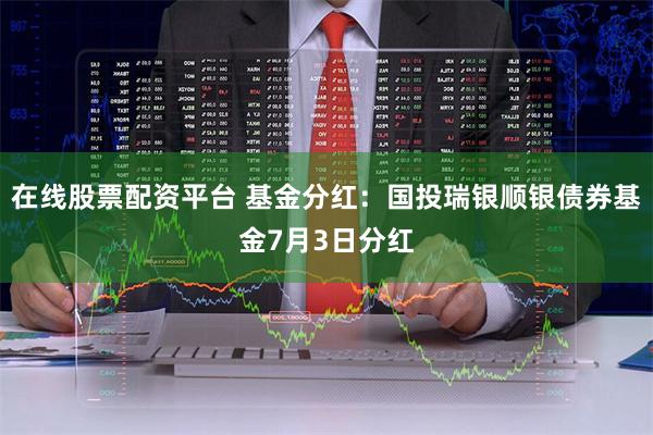 在线股票配资平台 基金分红：国投瑞银顺银债券基金7月3日分红