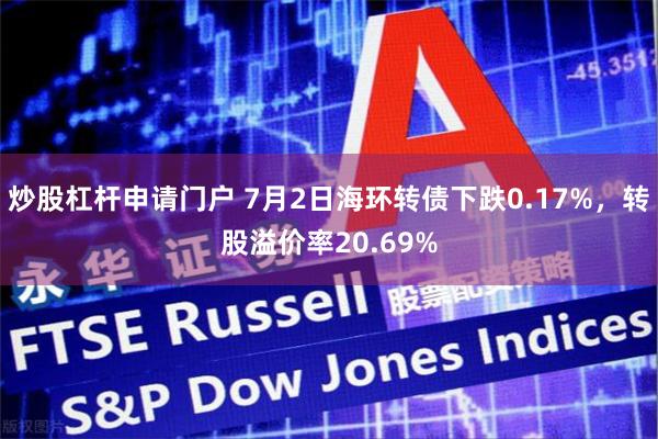 炒股杠杆申请门户 7月2日海环转债下跌0.17%，转股溢价率20.69%