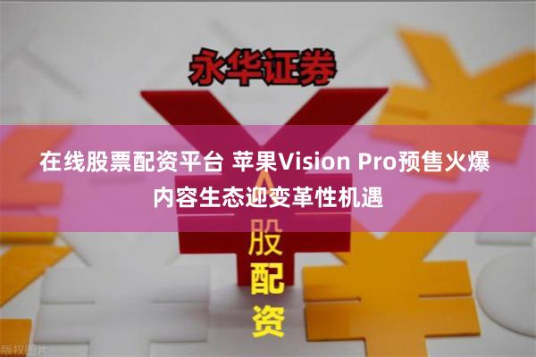 在线股票配资平台 苹果Vision Pro预售火爆 内容生态迎变革性机遇