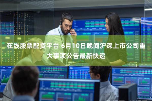 在线股票配资平台 6月10日晚间沪深上市公司重大事项公告最新快递
