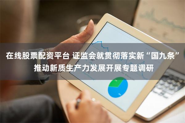 在线股票配资平台 证监会就贯彻落实新“国九条” 推动新质生产力发展开展专题调研