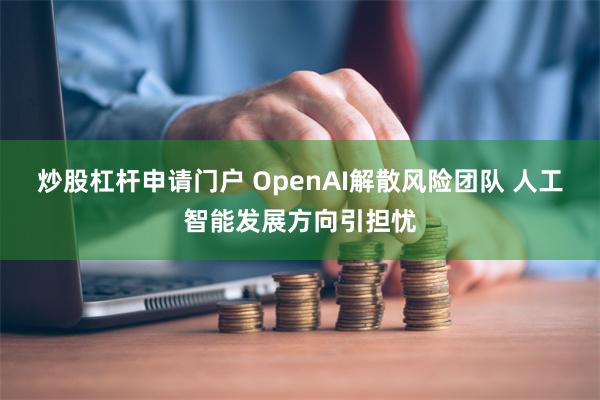 炒股杠杆申请门户 OpenAI解散风险团队 人工智能发展方向引担忧