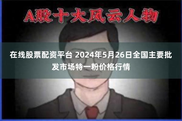 在线股票配资平台 2024年5月26日全国主要批发市场特一粉价格行情