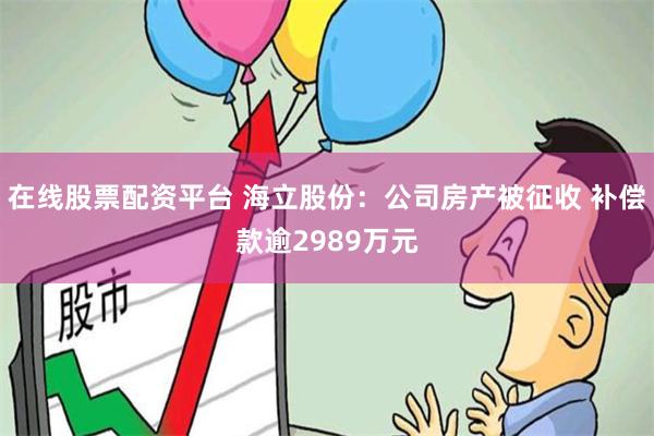 在线股票配资平台 海立股份：公司房产被征收 补偿款逾2989万元