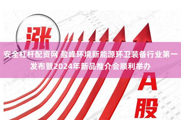 安全杠杆配资网 盈峰环境新能源环卫装备行业第一发布暨2024年新品推介会顺利举办