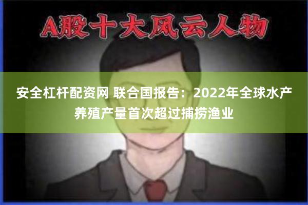 安全杠杆配资网 联合国报告：2022年全球水产养殖产量首次超过捕捞渔业