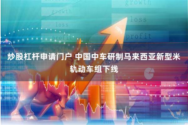 炒股杠杆申请门户 中国中车研制马来西亚新型米轨动车组下线