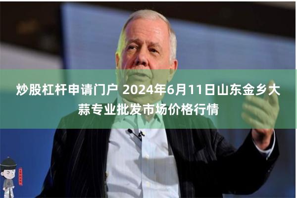 炒股杠杆申请门户 2024年6月11日山东金乡大蒜专业批发市场价格行情