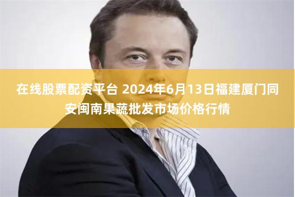 在线股票配资平台 2024年6月13日福建厦门同安闽南果蔬批发市场价格行情