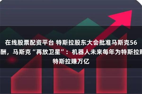 在线股票配资平台 特斯拉股东大会批准马斯克560亿薪酬，马斯克“再放卫星”：机器人未来每年为特斯拉赚万亿