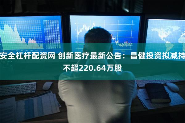 安全杠杆配资网 创新医疗最新公告：昌健投资拟减持不超220.64万股