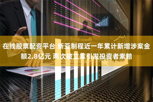 在线股票配资平台 新亚制程近一年累计新增涉案金额2.8亿元 两次被立案引发投资者索赔