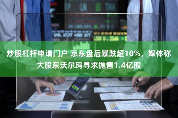 炒股杠杆申请门户 京东盘后暴跌超10%，媒体称大股东沃尔玛寻求抛售1.4亿股