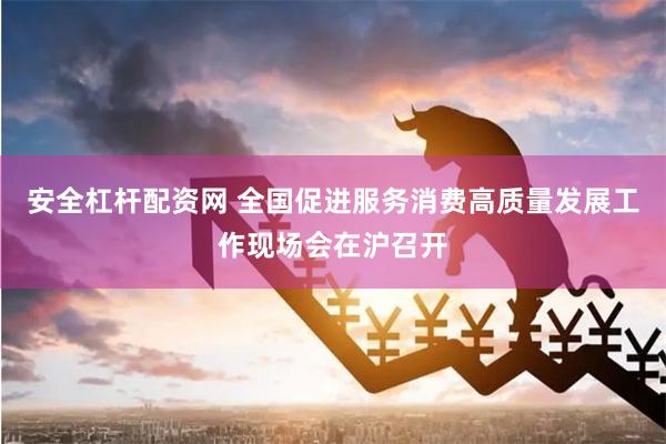 安全杠杆配资网 全国促进服务消费高质量发展工作现场会在沪召开