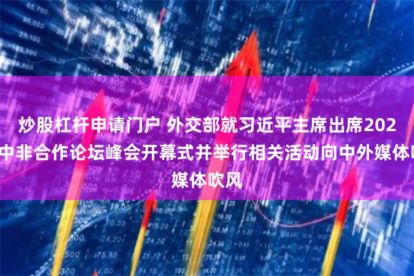 炒股杠杆申请门户 外交部就习近平主席出席2024年中非合作论坛峰会开幕式并举行相关活动向中外媒体吹风