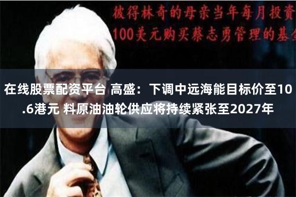 在线股票配资平台 高盛：下调中远海能目标价至10.6港元 料原油油轮供应将持续紧张至2027年