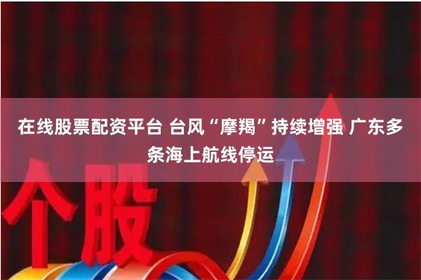 在线股票配资平台 台风“摩羯”持续增强 广东多条海上航线停运