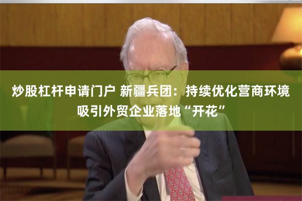 炒股杠杆申请门户 新疆兵团：持续优化营商环境吸引外贸企业落地“开花”