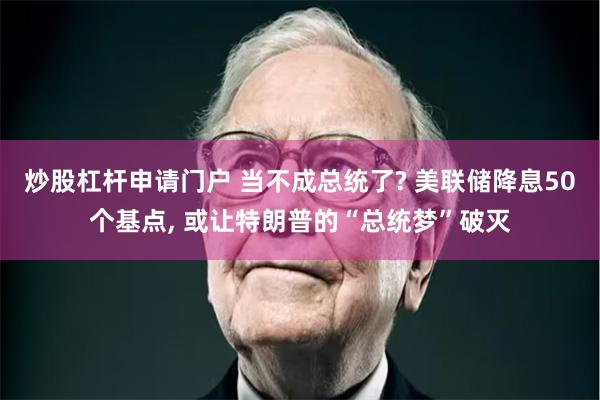 炒股杠杆申请门户 当不成总统了? 美联储降息50个基点, 或让特朗普的“总统梦”破灭