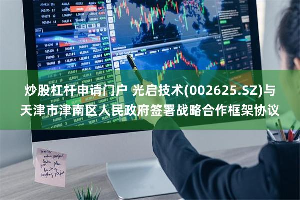 炒股杠杆申请门户 光启技术(002625.SZ)与天津市津南区人民政府签署战略合作框架协议