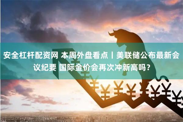 安全杠杆配资网 本周外盘看点丨美联储公布最新会议纪要 国际金价会再次冲新高吗？
