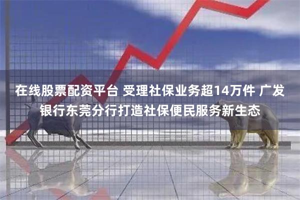 在线股票配资平台 受理社保业务超14万件 广发银行东莞分行打造社保便民服务新生态