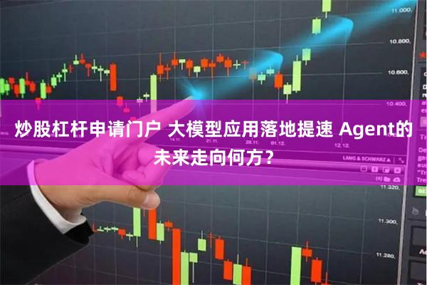 炒股杠杆申请门户 大模型应用落地提速 Agent的未来走向何方？
