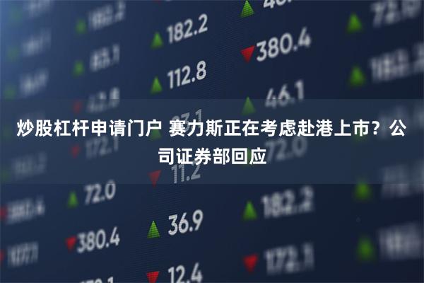 炒股杠杆申请门户 赛力斯正在考虑赴港上市？公司证券部回应