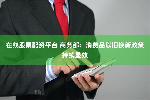 在线股票配资平台 商务部：消费品以旧换新政策持续显效