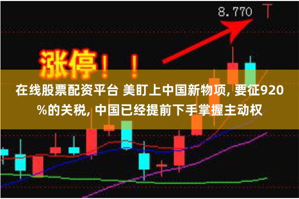 在线股票配资平台 美盯上中国新物项, 要征920%的关税, 中国已经提前下手掌握主动权
